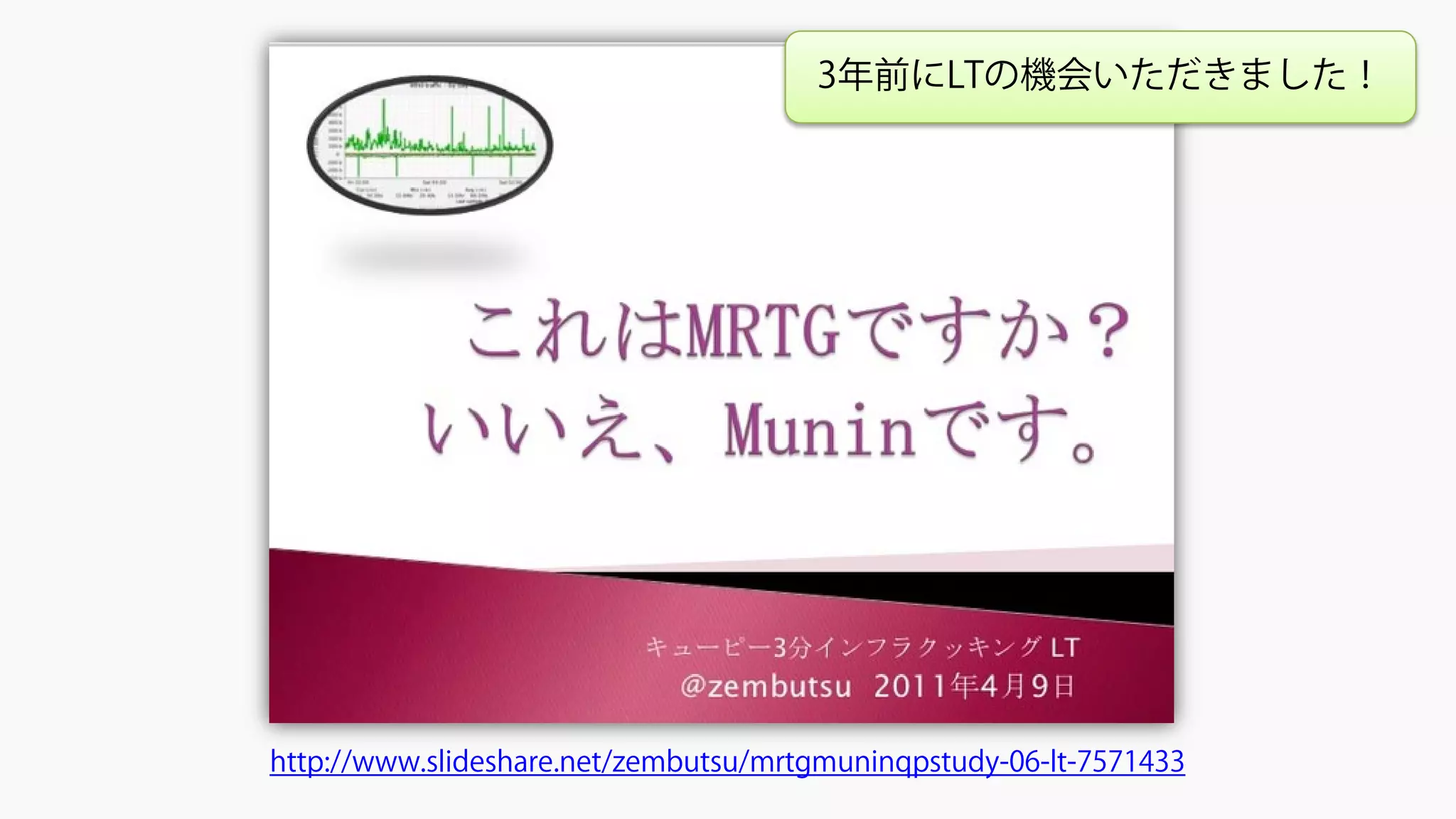 これはMRTGですか？いいえ、Muninです。#qpstudy 06 LT
http://www.slideshare.net/zembutsu/mrtgmuninqpstudy-06-lt-7571433
3年前にLTの機会いただきました！
 