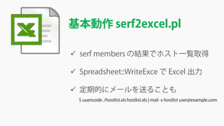 基本動作 serf2excel.pl
 serf members の結果でホスト一覧取得
 Spreadsheet::WriteExce で Excel 出力
 定期的にメールを送ることも
$ uuencode ./hostlist.xls hostlist.xls | mail -s hostlist user@example.com
 
