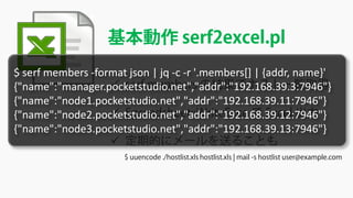 基本動作 serf2excel.pl
 serf members の結果でホスト一覧取得
 Spreadsheet::WriteExce で Excel 出力
 定期的にメールを送ることも
$ uuencode ./hostlist.xls hostlist.xls | mail -s hostlist user@example.com
$ serf members -format json | jq -c -r '.members[] | {addr, name}'
{"name":"manager.pocketstudio.net","addr":"192.168.39.3:7946"}
{"name":"node1.pocketstudio.net","addr":"192.168.39.11:7946"}
{"name":"node2.pocketstudio.net","addr":"192.168.39.12:7946"}
{"name":"node3.pocketstudio.net","addr":"192.168.39.13:7946"}
 