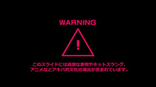 !
WARNING
このスライドには過激な表現やネットスラング、
アニメなどアキバ的文化の演出が含まれています。
 