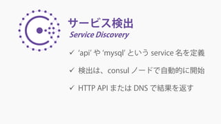 サービス検出
Service Discovery
 ‘api’ や ‘mysql’ という service 名を定義
 検出は、consul ノードで自動的に開始
 HTTP API または DNS で結果を返す
 