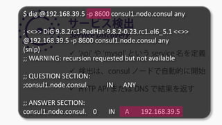 サービス検出
Service Discovery
 ‘api’ や ‘mysql’ という service 名を定義
 検出は、consul ノードで自動的に開始
 HTTP API または DNS で結果を返す
$ dig @192.168.39.5 -p 8600 consul1.node.consul any
; <<>> DiG 9.8.2rc1-RedHat-9.8.2-0.23.rc1.el6_5.1 <<>>
@192.168.39.5 -p 8600 consul1.node.consul any
(snip)
;; WARNING: recursion requested but not available
;; QUESTION SECTION:
;consul1.node.consul. IN ANY
;; ANSWER SECTION:
consul1.node.consul. 0 IN A 192.168.39.5
 
