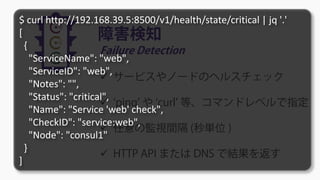 障害検知
Failure Detection
 サービスやノードのヘルスチェック
 ‘ping’ や ‘curl’ 等、コマンドレベルで指定
 任意の監視間隔 (秒単位 )
 HTTP API または DNS で結果を返す
$ curl http://192.168.39.5:8500/v1/health/state/critical | jq '.'
[
{
"ServiceName": "web",
"ServiceID": "web",
"Notes": "",
"Status": "critical",
"Name": "Service 'web' check",
"CheckID": "service:web",
"Node": "consul1"
}
]
 