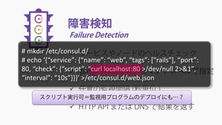 障害検知
Failure Detection
 サービスやノードのヘルスチェック
 ‘ping’ や ‘curl’ 等、コマンドレベルで指定
 任意の監視間隔 (秒単位 )
 HTTP API または DNS で結果を返す
スクリプト実行可＝監視用プログラムのデプロイにも…？
# mkdir /etc/consul.d/
# echo ‘{“service”: {“name”: “web”, “tags”: ["rails"], “port”:
80, “check”: {“script”: “curl localhost:80 >/dev/null 2>&1″,
“interval”: “10s”}}}’ >/etc/consul.d/web.json
 