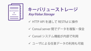 キーバリューストレージ
Key/Value Storage
 HTTP API を通して RESTful に操作
 Consul server 間でデータを複製・保全
 Consel システム機能が内部で利用
 ユーザによる任意データの利用も可能
 