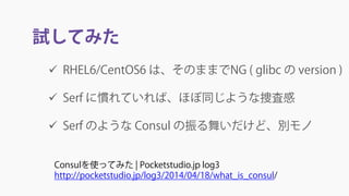 試してみた
 RHEL6/CentOS6 は、そのままでNG ( glibc の version )
 Serf に慣れていれば、ほぼ同じような捜査感
 Serf のような Consul の振る舞いだけど、別モノ
Consulを使ってみた | Pocketstudio.jp log3
http://pocketstudio.jp/log3/2014/04/18/what_is_consul/
 