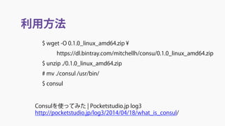 利用方法
Consulを使ってみた | Pocketstudio.jp log3
http://pocketstudio.jp/log3/2014/04/18/what_is_consul/
$ wget -O 0.1.0_linux_amd64.zip ¥
https://dl.bintray.com/mitchellh/consu/0.1.0_linux_amd64.zip
$ unzip ./0.1.0_linux_amd64.zip
# mv ./consul /usr/bin/
$ consul
 
