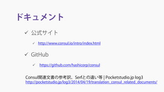 ドキュメント
 公式サイト
 http://www.consul.io/intro/index.html
 GitHub
 https://github.com/hashicorp/consul
Consul関連文書の参考訳、Serfとの違い等 | Pocketstudio.jp log3
http://pocketstudio.jp/log3/2014/04/19/translation_consul_related_documents/
 