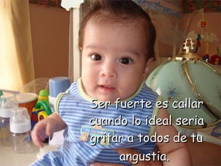 Ser fuerte es callar cuando lo ideal seria gritar a todos de tu angustia.   