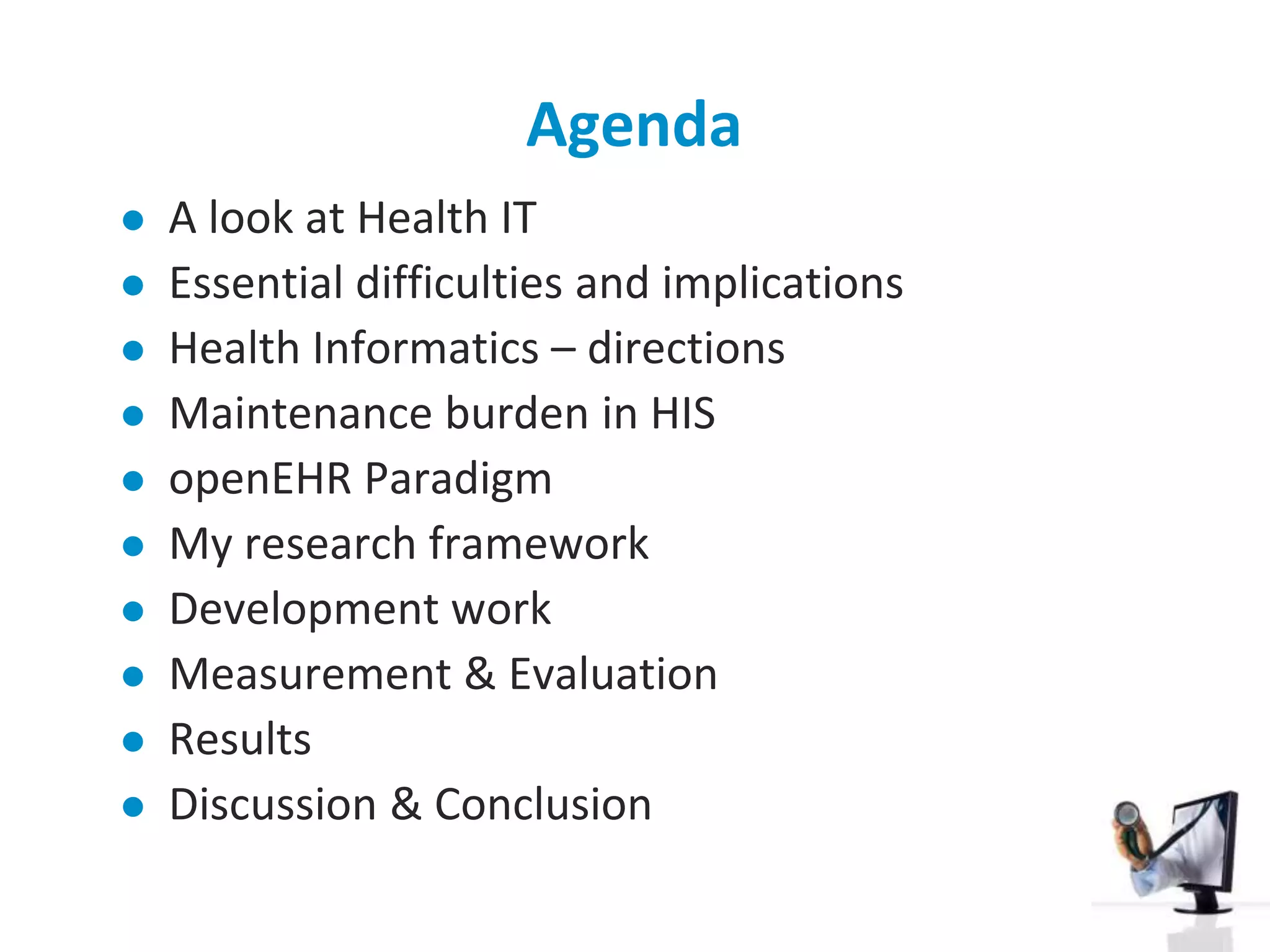 AgendaA look at Health ITEssential difficulties and implicationsHealth Informatics – directionsMaintenance burden in HISopenEHR ParadigmMy research frameworkDevelopment workMeasurement & EvaluationResultsDiscussion & Conclusion