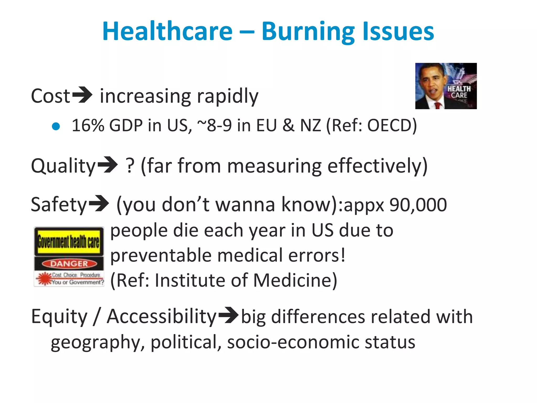 Healthcare – Burning IssuesCost increasing rapidly16% GDP in US, ~8-9 in EU & NZ (Ref: OECD)Quality ? (far from measuring effectively)Safety (you don’t wanna know):appx 90,000 people die each year in US due to preventable medical errors! (Ref: Institute of Medicine)Equity / Accessibilitybig differences related with geography, political, socio-economic status