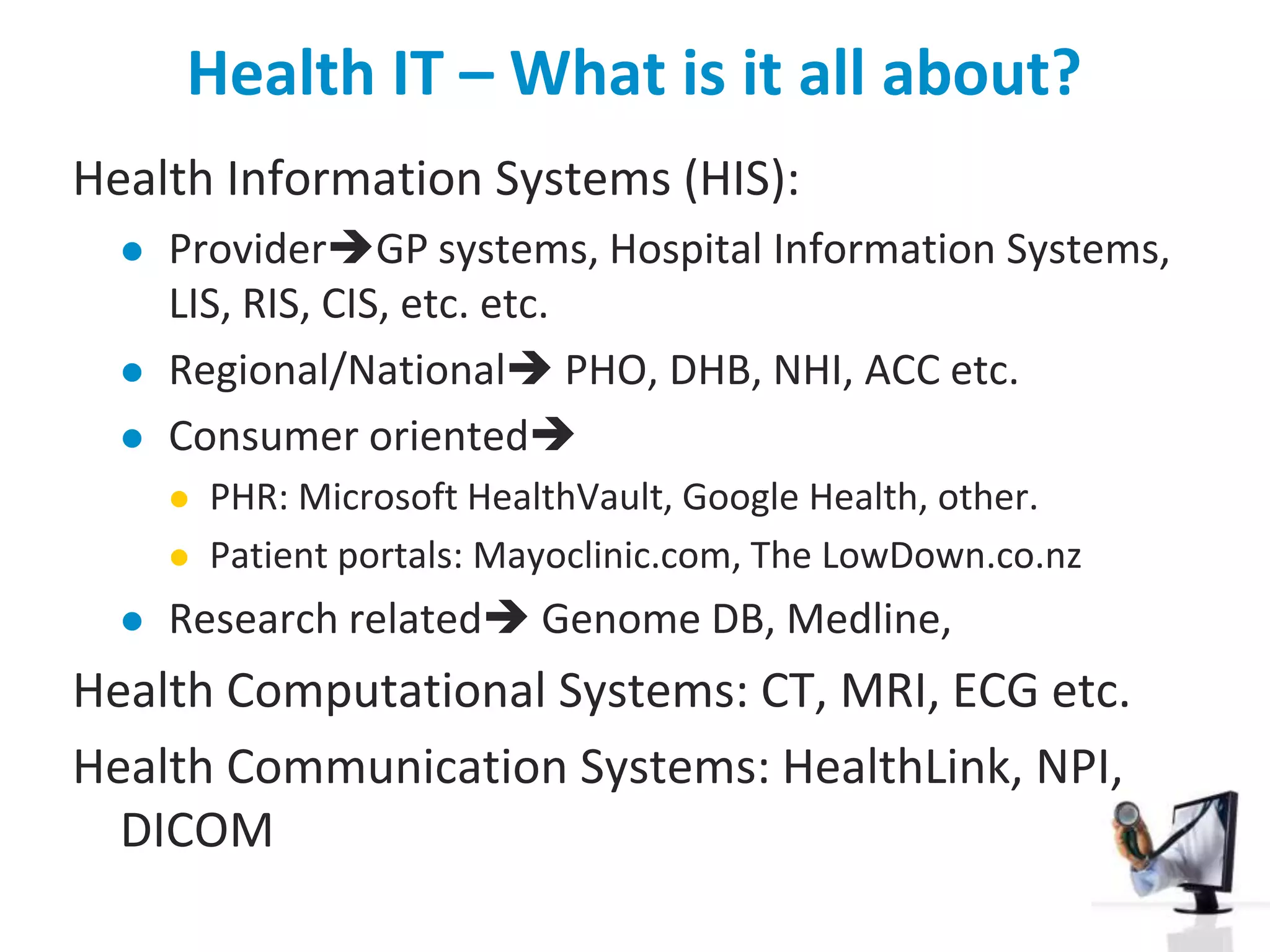 Health IT – What is it all about?Health Information Systems (HIS): ProviderGP systems, Hospital Information Systems, LIS, RIS, CIS, etc. etc.Regional/National PHO, DHB, NHI, ACC etc.Consumer orientedPHR: Microsoft HealthVault, Google Health, other. Patient portals: Mayoclinic.com, The LowDown.co.nz Research related Genome DB, Medline, Health Computational Systems: CT, MRI, ECG etc.Health Communication Systems: HealthLink, NPI, DICOM
