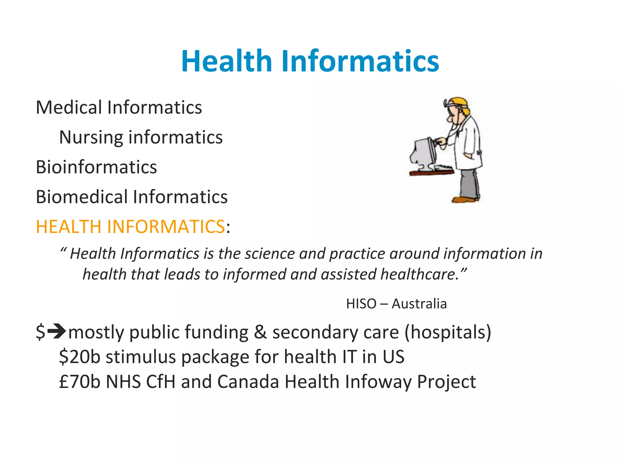 Health InformaticsMedical Informatics	Nursing informaticsBioinformaticsBiomedical InformaticsHEALTH INFORMATICS:“ Health Informatics is the science and practice around information in health that leads to informed and assisted healthcare.”HISO – Australia$mostly public funding & secondary care (hospitals)$20b stimulus package for health IT in US£70b NHS CfH and Canada Health Infoway Project