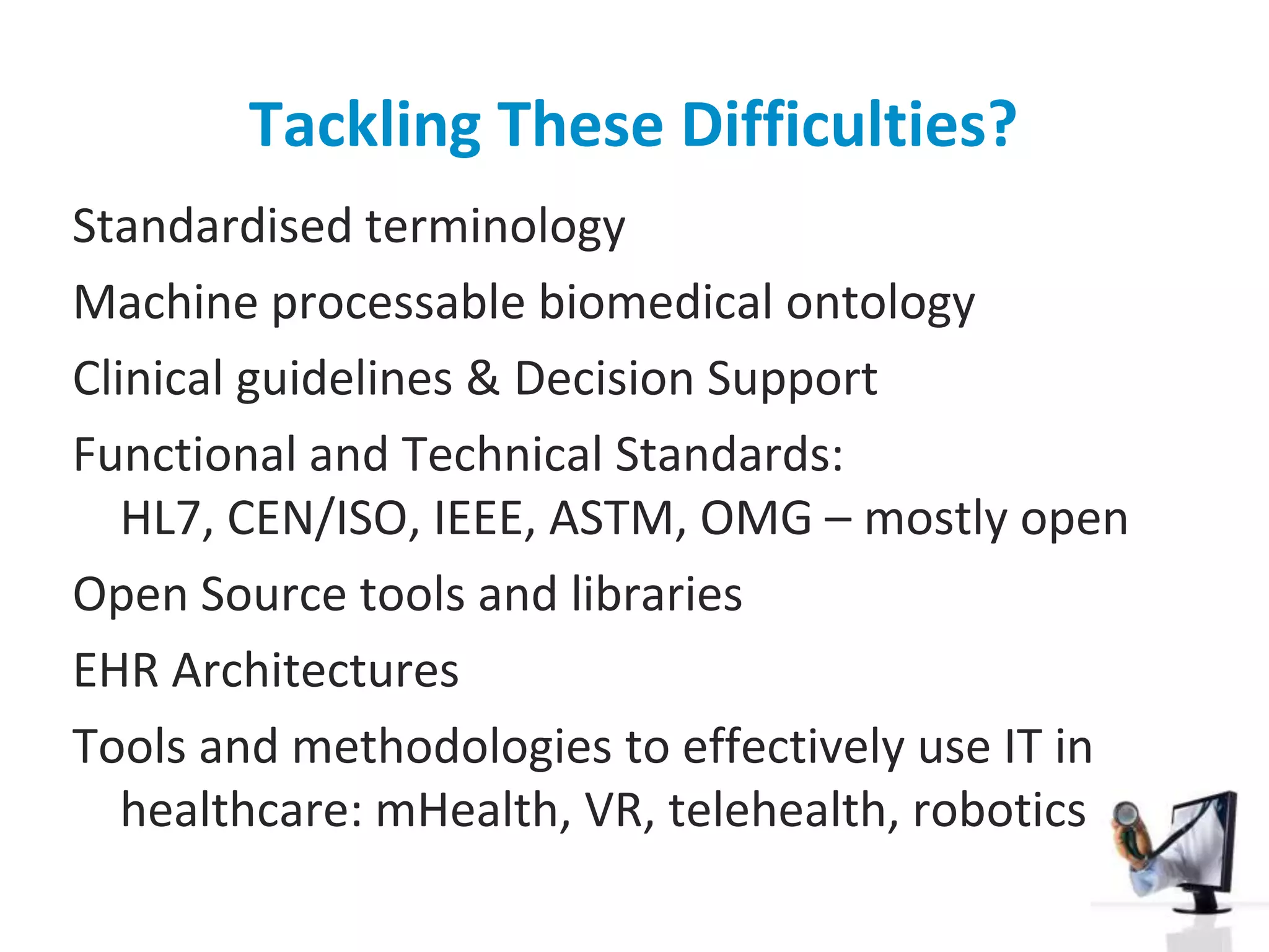 Tackling These Difficulties?Standardised terminologyMachine processable biomedical ontologyClinical guidelines & Decision SupportFunctional and Technical Standards: HL7, CEN/ISO, IEEE, ASTM, OMG – mostly openOpen Source tools and librariesEHR ArchitecturesTools and methodologies to effectively use IT in healthcare: mHealth, VR, telehealth, robotics