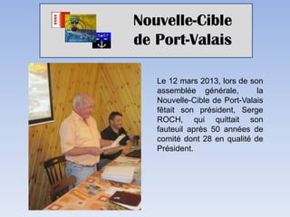Nouvelle-Cible
de Port-Valais

   Le 12 mars 2013, lors de son
   assemblée générale,        la
   Nouvelle-Cible de Port-Valais
   fêtait son président, Serge
   ROCH, qui quittait son
   fauteuil après 50 années de
   comité dont 28 en qualité de
   Président.
 