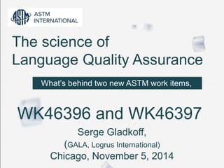 The science of 
Language Quality Assurance 
What’s behind two new ASTM work items, 
WK46396 and WK46397 
Serge Gladkoff, 
(GALA, Logrus International) 
Chicago, November 5, 2014 
 