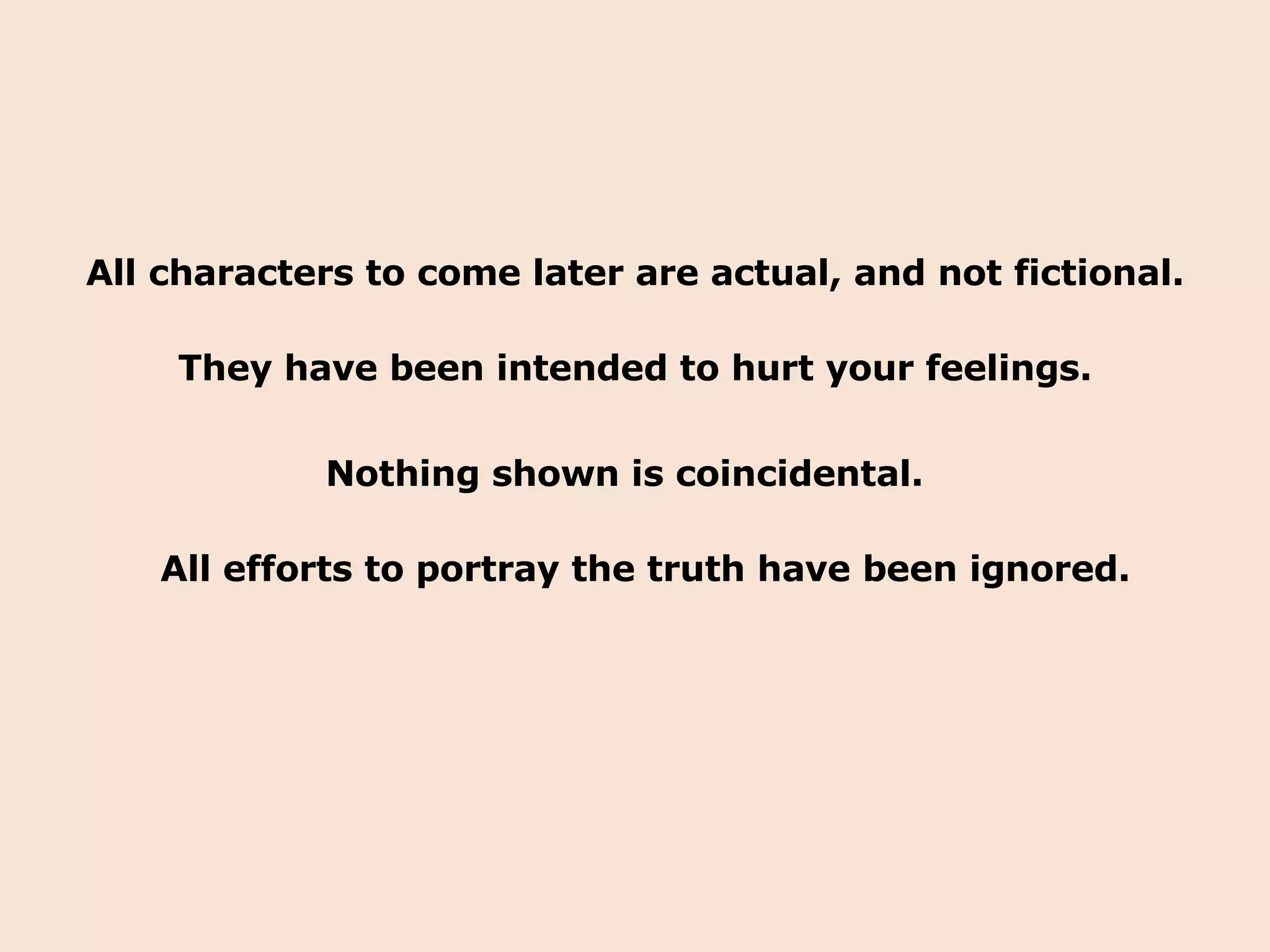 All characters to come later are actual, and not fictional. They have been intended to hurt your feelings. Nothing shown is coincidental. All efforts to portray the truth have been ignored. 