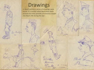 Drawings
In Neal’s archive a series of drawings were
found. It is unclear when Neal drew these
pictures but they provide a humorous insight
into Neal’s life during the war
 