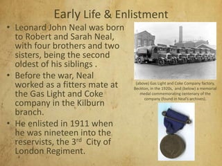 Early Life & Enlistment
• Leonard John Neal was born
to Robert and Sarah Neal,
with four brothers and two
sisters, being the second
oldest of his siblings .
• Before the war, Neal
worked as a fitters mate at
the Gas Light and Coke
company in the Kilburn
branch.
• He enlisted in 1911 when
he was nineteen into the
reservists, the 3rd City of
London Regiment.
(above) Gas Light and Coke Company factory,
Beckton, in the 1920s, and (below) a memorial
medal commemorating centenary of the
company (found in Neal’s archives).
 