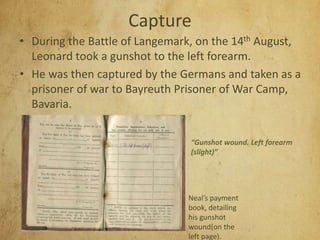 Capture
• During the Battle of Langemark, on the 14th August,
Leonard took a gunshot to the left forearm.
• He was then captured by the Germans and taken as a
prisoner of war to Bayreuth Prisoner of War Camp,
Bavaria.
Neal’s payment
book, detailing
his gunshot
wound(on the
left page).
“Gunshot wound. Left forearm
(slight)”
 