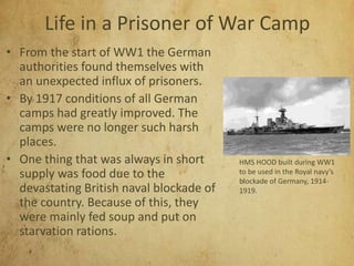 Life in a Prisoner of War Camp
• From the start of WW1 the German
authorities found themselves with
an unexpected influx of prisoners.
• By 1917 conditions of all German
camps had greatly improved. The
camps were no longer such harsh
places.
• One thing that was always in short
supply was food due to the
devastating British naval blockade of
the country. Because of this, they
were mainly fed soup and put on
starvation rations.
HMS HOOD built during WW1
to be used in the Royal navy’s
blockade of Germany, 1914-
1919.
 