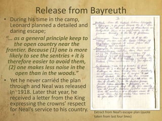 Release from Bayreuth
• During his time in the camp,
Leonard planned a detailed and
daring escape;
“… as a general principle keep to
the open country near the
frontier. Because (1) one is more
likely to see the sentries + it is
therefore easier to avoid them,
(2) one makes less noise in the
open than in the woods.”
• Yet he never carried the plan
through and Neal was released
In 1918. Later that year, he
received a letter from the King
expressing the crowns’ respect
for Neal's service to his country. Extract from Neal’s escape plan (quote
taken from last four lines)
 