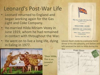 Leonard’s Post-War Life
• Leonard returned to England and
began working again for the Gas
Light and Coke Company.
• He married Hilda Miriam Vezey in
June 1919, whom he had remained
in contact with throughout the War.
• He went on to live a long life, dying
in Ealing in 1977.
(above) Neal’s invite to a welcome home
dinner at his old company, and (below and
left) postcard he sent to Hilda during the
War
“Dear Hilda,
This is us.
Leonard
xxx”
 