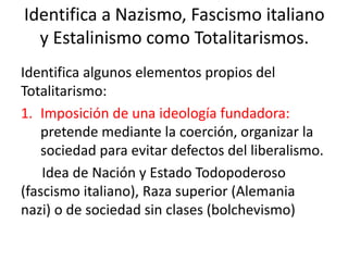 Identifica a Nazismo, Fascismo italiano
y Estalinismo como Totalitarismos.
Identifica algunos elementos propios del
Totalitarismo:
1. Imposición de una ideología fundadora:
pretende mediante la coerción, organizar la
sociedad para evitar defectos del liberalismo.
Idea de Nación y Estado Todopoderoso
(fascismo italiano), Raza superior (Alemania
nazi) o de sociedad sin clases (bolchevismo)