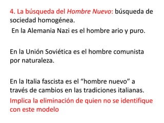 4. La búsqueda del Hombre Nuevo: búsqueda de
sociedad homogénea.
En la Alemania Nazi es el hombre ario y puro.
En la Unión Soviética es el hombre comunista
por naturaleza.
En la Italia fascista es el “hombre nuevo” a
través de cambios en las tradiciones italianas.
Implica la eliminación de quien no se identifique
con este modelo