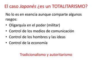 El caso Japonés ¿es un TOTALITARISMO?
No lo es en esencia aunque comparte algunos
rasgos:
• Oligarquía en el poder (militar)
• Control de los medios de comunicación
• Control de los hombres y las ideas
• Control de la economía
Tradicionalismo y autoritarismo