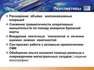 LOGO
Перспективы
 Расширение объёма малоинвазивных
операций
 Снижение травматичности оперативных
вмешательств по поводу аневризм брюшной
аорты
 Внедрение клеточных технологий в лечении
ишемии нижних конечностей
 Сан-просвет работа с активным привлечением
СМИ
 Обобщение опыта оказания помощи раненым с
повреждением магистральных сосудов ( издание
монографии)
 