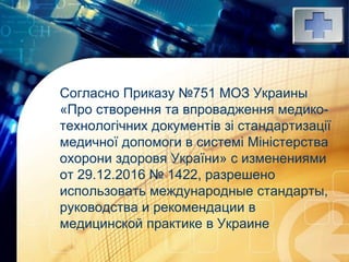 LOGO
Согласно Приказу №751 МОЗ Украины
«Про створення та впровадження медико-
технологічних документів зі стандартизації
медичної допомоги в системі Міністерства
охорони здоровя України» с изменениями
от 29.12.2016 № 1422, разрешено
использовать международные стандарты,
руководства и рекомендации в
медицинской практике в Украине
 