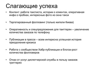 Слагающие успеха Контент: работа такстиста, истории о клиентах, оперативная инфа о пробках, интересные фото из окна такси Таргетированный фолловинг (только жители Киева) Оперативность и спецпредложения для твиттерян – увеличение количества заказов по телефону Публикации в прессе – всем интересна успешная история преодоления кризиса Работа с сообществом Хабр-публикации в блогах-рост количества фолловеров Отказ от услуг диспетчерской службы в пользу заказов триттерян 