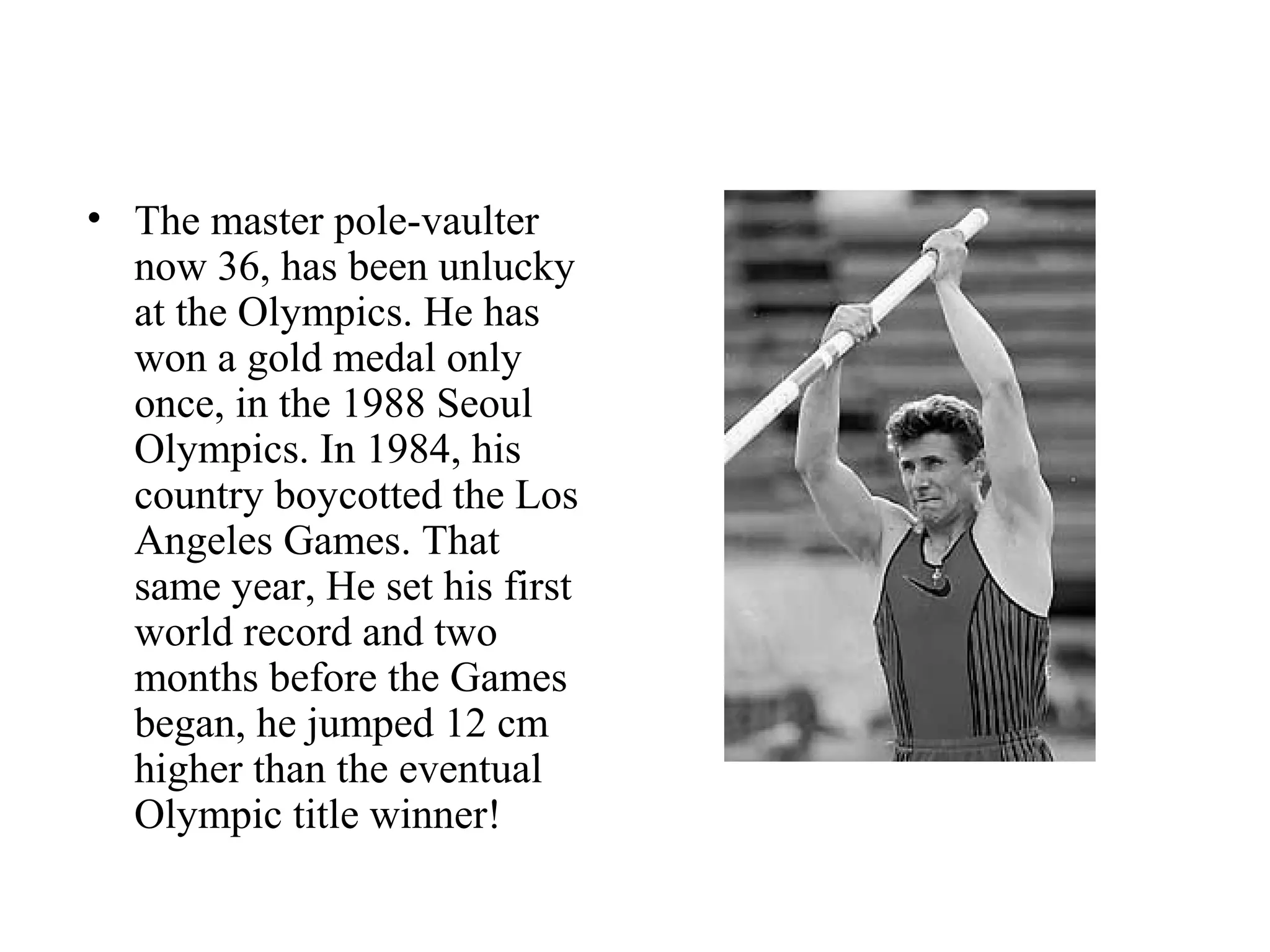 • The master pole-vaulter
  now 36, has been unlucky
  at the Olympics. He has
  won a gold medal only
  once, in the 1988 Seoul
  Olympics. In 1984, his
  country boycotted the Los
  Angeles Games. That
  same year, He set his first
  world record and two
  months before the Games
  began, he jumped 12 cm
  higher than the eventual
  Olympic title winner!
 