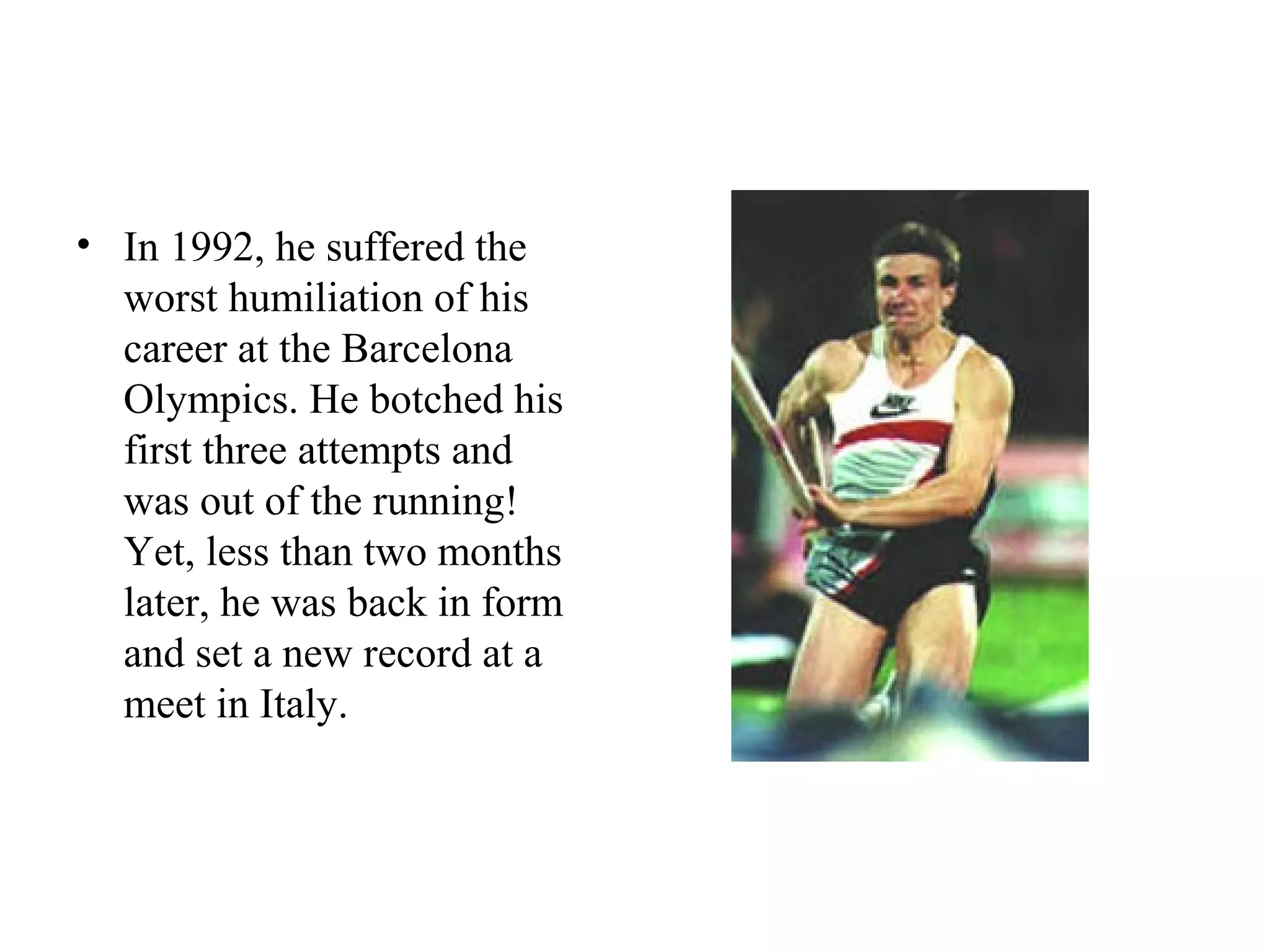 • In 1992, he suffered the
  worst humiliation of his
  career at the Barcelona
  Olympics. He botched his
  first three attempts and
  was out of the running!
  Yet, less than two months
  later, he was back in form
  and set a new record at a
  meet in Italy.
 