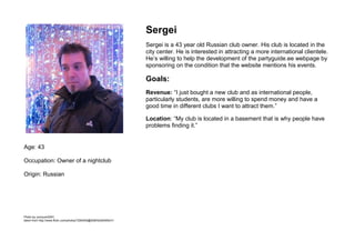 Age: 43Occupation: Owner of a nightclubOrigin: RussianSergeiSergei is a 43 year old Russian club owner. His club is located in the city center. He is interested in attracting a more international clientele. He’s willing to help the development of the partyguide.ee webpage by sponsoring on the condition that the website mentions his events. Goals:Revenue: “I just bought a new club and as international people, particularly students, are more willing to spend money and have a good time in different clubs I want to attract them.”Location: “My club is located in a basement that is why people have problems finding it.”  Photo by yumyum2007,taken from http://www.flickr.com/photos/7284555@N08/5248495431/<br />