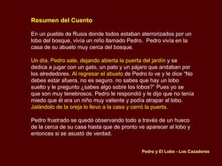 Resumen del Cuento En un pueblo de Rusia donde todos estaban aterrorizados por un lobo del bosque, vivía un niño llamado Pedro.  Pedro vivía en la casa de su abuelo muy cerca del bosque. Un día, Pedro sale, dejando abierta la puerta del jardín  y se dedica a jugar con un gato, un pato y un pájaro que andaban por los alrededores.  Al regresar el abuelo  de Pedro lo ve y le dice “No debes estar afuera, no es seguro. no sabes que hay un lobo suelto y le pregunto ¿sabes algo sobre los lobos?” Pues yo se que son muy tenebrosos. Pedro le respondió y le dijo que no tenía miedo que él era un niño muy valiente y podía atrapar al lobo.  Jalándolo de la oreja lo llevo a la casa y cerró la puerta. Pedro frustrado se quedó observando todo a través de un hueco de la cerca de su casa hasta que de pronto ve aparecer al lobo y entonces si se asustó de verdad. Pedro y El Lobo - Los Cazadores 