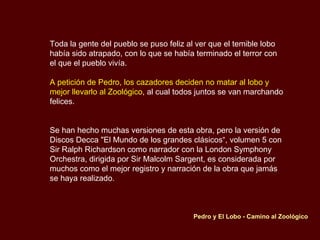 Toda la gente del pueblo se puso feliz al ver que el temible lobo había sido atrapado, con lo que se había terminado el terror con el que el pueblo vivía.  A petición de Pedro, los cazadores deciden no matar al lobo y mejor llevarlo al Zoológico , al cual todos juntos se van marchando felices. Se han hecho muchas versiones de esta obra, pero la versión de Discos Decca "El Mundo de los grandes clásicos“, volumen 5 con Sir Ralph Richardson como narrador con la London Symphony Orchestra, dirigida por Sir Malcolm Sargent, es considerada por muchos como el mejor registro y narración de la obra que jamás se haya realizado. Pedro y El Lobo - Camino al Zoológico  