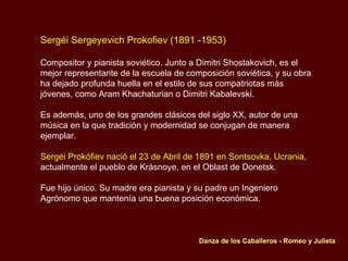 Sergéi Sergeyevich Prokofiev (1891 -1953) Compositor y pianista soviético. Junto a Dimitri Shostakovich, es el mejor representante de la escuela de composición soviética, y su obra ha dejado profunda huella en el estilo de sus compatriotas más jóvenes, como Aram Khachaturian o Dimitri Kabalevski.  Es además, uno de los grandes clásicos del siglo XX, autor de una música en la que tradición y modernidad se conjugan de manera ejemplar.  Sergéi Prokófiev nació el 23 de Abril de 1891   en Sontsovka, Ucrania,  actualmente el pueblo de Krásnoye, en el Oblast de Donetsk . Fue hijo único. Su madre era pianista y su padre un Ingeniero Agrónomo que mantenía una buena posición económica. Danza de los Caballeros - Romeo y Julieta 