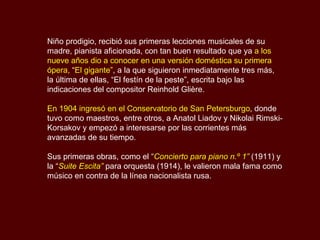 Niño prodigio, recibió sus primeras lecciones musicales de su madre, pianista aficionada, con tan buen resultado que ya  a los nueve años   dio a conocer en una versión doméstica   su primera ópera,  “ El gigante” , a la que siguieron inmediatamente tres más, la última de ellas, “El festín de la peste”, escrita bajo las indicaciones del compositor Reinhold Glière. En 1904 ingresó en el Conservatorio de San Petersburgo , donde tuvo como maestros, entre otros, a Anatol Liadov y Nikolai Rimski-Korsakov y empezó a interesarse por las corrientes más avanzadas de su tiempo. Sus primeras obras, como el “ Concierto para piano n.º 1”  (1911) y la “ Suite Escita”  para orquesta (1914), le valieron mala fama como músico en contra de la línea nacionalista rusa. 