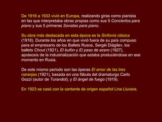 De 1918 a 1933 vivió en Europa , realizando giras como pianista en las que interpretaba obras propias como sus 5  Conciertos para piano  y sus 5 primeras  Sonatas para piano .  Su obra más destacada en esta época es la  Sinfonía clásica  (1918). Durante los años en que vivió fuera de su país compuso para el empresario de los Ballets Rusos, Sergéi Diágilev, los ballets  Chout  (1921),  El bufón  y  El paso de acero  (1927), apoteosis de la industrialización que estaba produciéndose en ese momento en Rusia.  De este mismo periodo son las óperas  El amor de las tres naranjas  ( 1921), basada en una fábula del dramaturgo Carlo Gozzi (autor de  Turandot ), y  El ángel de fuego  (1919). En 1923 se casó con la cantante de origen español Lina Lluvera . 
