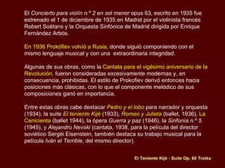 El  Concierto para violín n.º 2 en sol menor  opus 63, escrito en 1935 fue estrenado el 1 de diciembre de 1935 en Madrid por el violinista francés Robert Soëtans y la Orquesta Sinfónica de Madrid dirigida por Enrique Fernández Arbós. En 1936 Prokófiev volvió a Rusia,  donde siguió componiendo con el mismo lenguaje musical y con una  extraordinaria integridad. Algunas de sus obras, como la  Cantata para el vigésimo aniversario de la Revolución,  fueron consideradas excesivamente modernas y, en consecuencia, prohibidas. El estilo de Prokofiev derivó entonces hacia posiciones más clásicas, con lo que el componente melódico de sus composiciones ganó en importancia.   Entre estas obras cabe destacar  Pedro y el lobo  para narrador y orquesta (1934), la suite  El teniente Kijé  (1933),  Romeo y Julieta  (ballet, 1936),  La Cenicienta  (ballet 1944), la ópera  Guerra y paz  (1946), la  Sinfonía n.º 5  (1945), y  Alejandro Nevski  (cantata, 1938, para la película del director soviético Sergéi Eisenstein, también destaca su trabajo musical para la película  Iván el Terrible , del mismo director). El Teniente Kijé - Suite Op. 60 Troika 