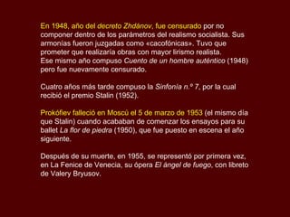 En 1948, año del  decreto Zhdánov , fue censurado  por no componer dentro de los parámetros del realismo socialista. Sus armonías fueron juzgadas como «cacofónicas». Tuvo que prometer que realizaría obras con mayor lirismo realista. Ese mismo año compuso  Cuento de un hombre auténtico  (1948) pero fue nuevamente censurado.  Cuatro años más tarde compuso la  Sinfonía n.º 7 , por la cual recibió el premio Stalin (1952).  Prokófiev falleció en Moscú el 5 de marzo de 1953  (el mismo día que Stalin) cuando acababan de comenzar los ensayos para su ballet  La flor de piedra  (1950), que fue puesto en escena el año siguiente. Después de su muerte, en 1955, se representó por primera vez, en La Fenice de Venecia, su ópera  El ángel de fuego , con libreto de Valery Bryusov. 