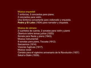 Música orquestal:   7 sinfonías, 5 conciertos para piano,  2 conciertos para violín,  Una Sinfonía concertante para violoncelo y orquesta.  Pedro y El Lobo  (1934) para narrador y orquesta. Música de cámara:   2 cuartetos de cuerda, 2 sonatas para violín y piano  Obertura sobre temas judíos (1920)  Sonata para flauta y piano (1943).  Música instrumental:  9 sonatas para piano, Toccata (1912)  Sarcasmos (1914)  Visiones fugitivas (1917).  Música vocal:  Cantata para el vigésimo aniversario de la Revolución (1937)  Salud a Stalin (1939). 