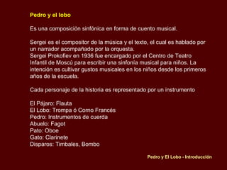 Pedro y el lobo   Es una composición sinfónica en forma de cuento musical.  Sergei es el compositor de la música y el texto, el cual es hablado por un narrador acompañado por la orquesta. Sergei Prokofiev en 1936 fue encargado por el Centro de Teatro Infantil de Moscú para escribir una sinfonía musical para niños. La intención es cultivar gustos musicales en los niños desde los primeros años de la escuela. Cada personaje de la historia es representado por un instrumento El Pájaro: Flauta  El Lobo: Trompa ó Corno Francés Pedro: Instrumentos de cuerda Abuelo: Fagot Pato: Oboe Gato: Clarinete Disparos: Timbales, Bombo   Pedro y El Lobo - Introducción 