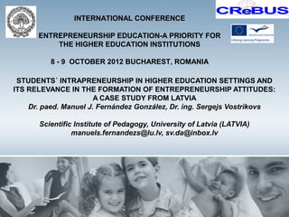 INTERNATIONAL CONFERENCE

      ENTREPRENEURSHIP EDUCATION-A PRIORITY FOR
          THE HIGHER EDUCATION INSTITUTIONS

          8 - 9 OCTOBER 2012 BUCHAREST, ROMANIA

 STUDENTS´ INTRAPRENEURSHIP IN HIGHER EDUCATION SETTINGS AND
ITS RELEVANCE IN THE FORMATION OF ENTREPRENEURSHIP ATTITUDES:
                       A CASE STUDY FROM LATVIA
    Dr. paed. Manuel J. Fernández González, Dr. ing. Sergejs Vostrikovs

       Scientific Institute of Pedagogy, University of Latvia (LATVIA)
                 manuels.fernandezs@lu.lv, sv.da@inbox.lv
 