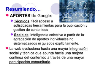 Resumiendo…
APORTES de Google:
Técnicos: fácil acceso a
sofisticadas herramientas para la publicación y
gestión de contenidos
Sociales: inteligencia colectiva a partir de la
agregación de aportes individuales no
sistematizados ni guiados explícitamente.
La web evoluciona hacia una mayor integración
social y técnica que apunta hacia una mejora
continua del contenido a través de una mayor
participación comunitaria.

 
