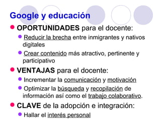 Google y educación
OPORTUNIDADES para el docente:
Reducir la brecha entre inmigrantes y nativos
digitales
Crear contenido más atractivo, pertinente y
participativo

VENTAJAS para el docente:
Incrementar la comunicación y motivación
Optimizar la búsqueda y recopilación de
información así como el trabajo colaborativo.

CLAVE de la adopción e integración:
Hallar el interés personal

 