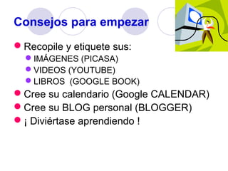 Consejos para empezar
Recopile y etiquete sus:
IMÁGENES (PICASA)
VIDEOS (YOUTUBE)
LIBROS (GOOGLE BOOK)

Cree su calendario (Google CALENDAR)
Cree su BLOG personal (BLOGGER)
¡ Diviértase aprendiendo !

 