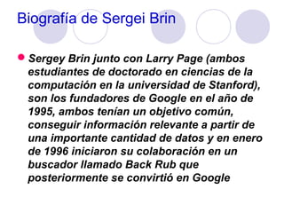 Biografía de Sergei Brin
Sergey Brin junto con Larry Page (ambos
estudiantes de doctorado en ciencias de la
computación en la universidad de Stanford),
son los fundadores de Google en el año de
1995, ambos tenían un objetivo común,
conseguir información relevante a partir de
una importante cantidad de datos y en enero
de 1996 iniciaron su colaboración en un
buscador llamado Back Rub que
posteriormente se convirtió en Google

 